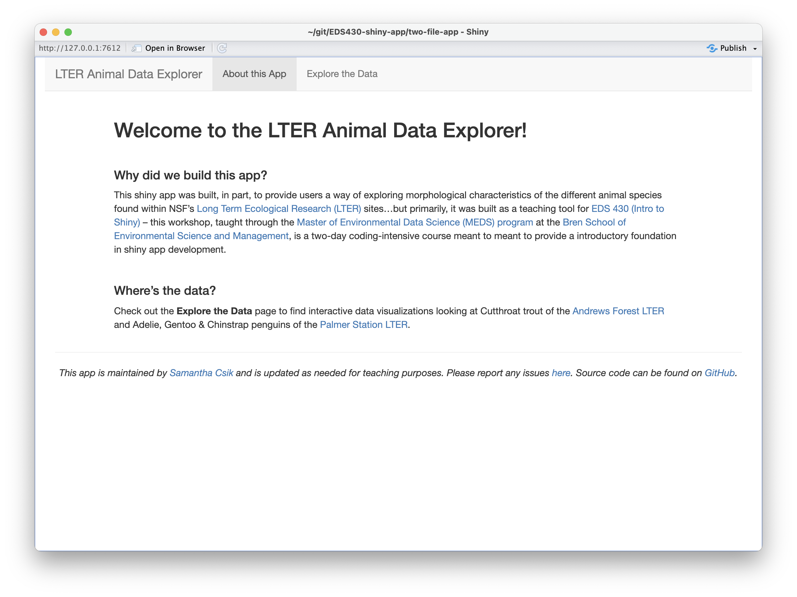The landing page (i.e. the 'About this App' page) of ourapp, which includes a large h1 title that says 'Welcome to the LTER Animal Data Explorer!' followed by two subsections titled, 'Why did we build this app?' and 'Where's the data?'. A faint gray horizontal divider line separates these sections from the footer at the bottom of the page, which tells the user that the app is maintained by Samantha Shanny-Csik, is updated as needed for teaching purposes, to report issues at a link, and that source code is found on GitHub.