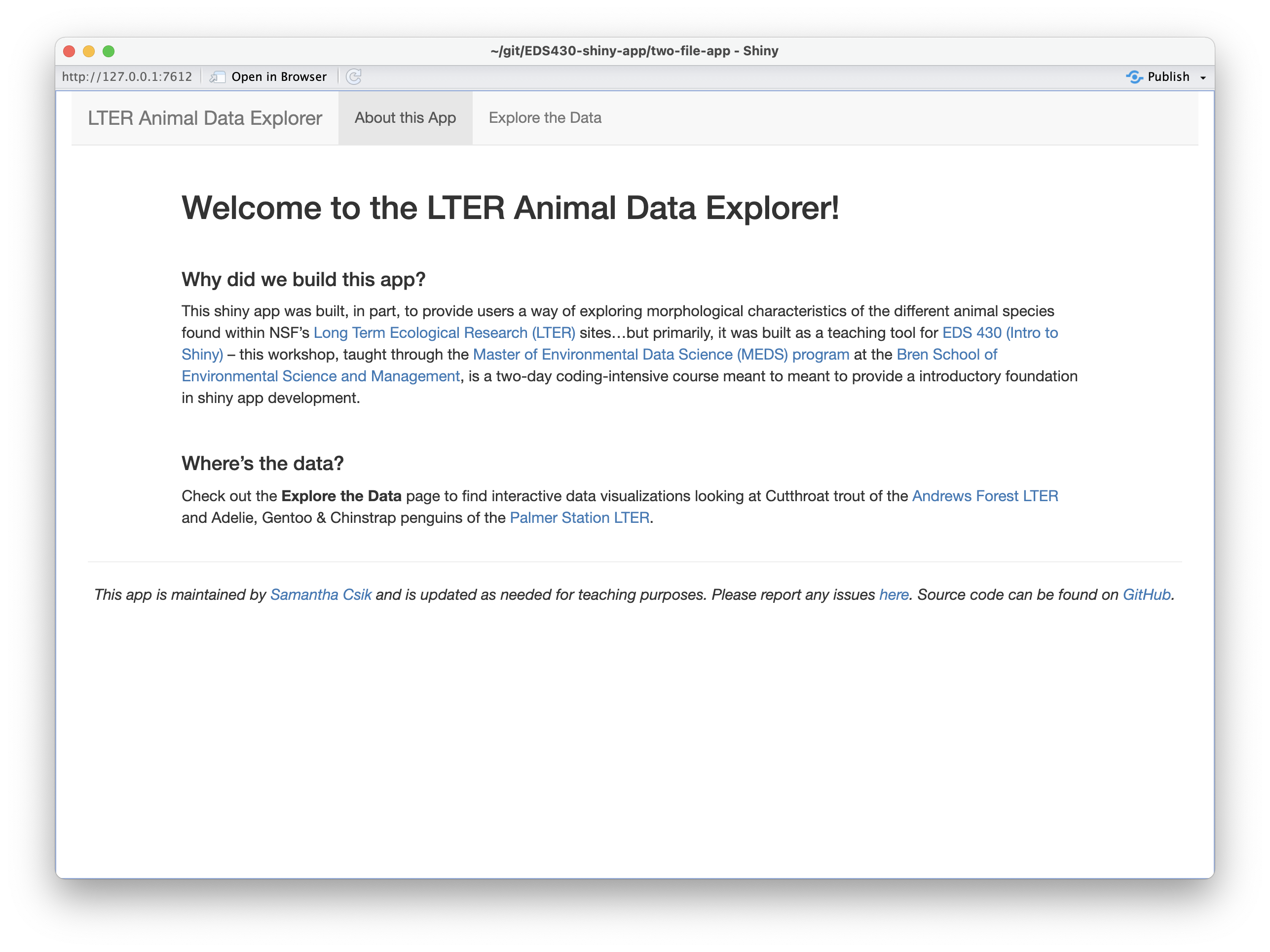 The landing page (i.e. the 'About this App' page) of ourapp, which includes a large h1 title that says 'Welcome to the LTER Animal Data Explorer!' followed by two subsections titled, 'Why did we build this app?' and 'Where's the data?'. A faint gray horizontal divider line separates these sections from the footer at the bottom of the page, which tells the user that the app is maintained by Samantha Csik, is updated as needed for teaching purposes, to report issues at a link, and that source code is found on GitHub.