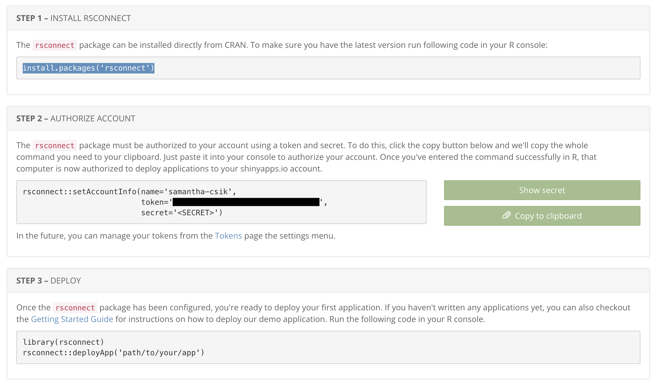 shinyapps.io displays setup instructions: (1) INSTALL RSCONNECT: The `rsconnect` package can be installed directly from CRAN. To make sure you have the latest version run following code in your R console: `install.packages('rsconnect')`. (2) AUTHORIZE ACCOUNT: The `rsconnect` package must be authorized to your account using a token and secret. To do this, click the copy button below and we'll copy the whole command you need to your clipboard. Just paste it into your console to authorize your account. Once you've entered the command successfully in R, that computer is now authorized to deploy applications to your shinyapps.io account. (3) DEPLOY: Once the `rsconnect` package has been configured, you're ready to deploy your first application. If you haven't written any applications yet, you can also checkout the Getting Started Guide for instruction son how to deploy our demo application. Run the following code in your R console: `library(rsconnect)`, then `rsconnect::deployApp('path/to/your/app')`.
